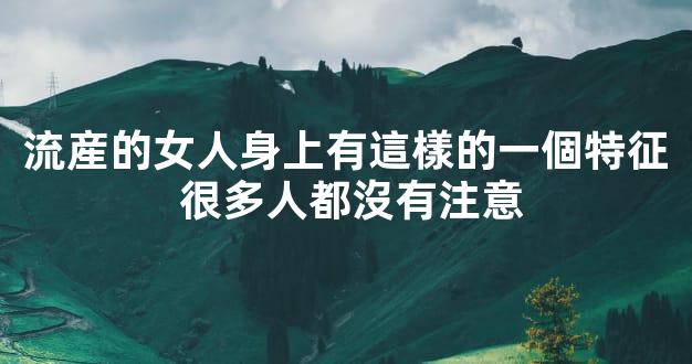 流産的女人身上有這樣的一個特征 很多人都沒有注意